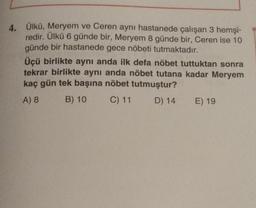 4.
Ülkü, Meryem ve Ceren aynı hastanede çalışan 3 hemşi-
redir. Ülkü 6 günde bir, Meryem 8 günde bir, Ceren ise 10
günde bir hastanede gece nöbeti tutmaktadır.
Üçü birlikte aynı anda ilk defa nöbet tuttuktan sonra
tekrar birlikte aynı anda nöbet tutana kadar Meryem
kaç gün tek başına nöbet tutmuştur?
A) 8
B) 10
C) 11
D) 14
E) 19