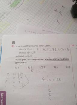 Matem
B
21. a ve b pozitif tam sayılar olmak üzere,
ebob(a, b) = 8
ekok(a, b) = 128
$1+2+9
8 10 12 *
C 8
24
2
~ ~ ~ D
eşitlikleri veriliyor.
Buna göre, a + b toplamının alabileceği kaç farklı de-
ğer vardır?
A) 1
B) 2
8, 16, 24, 32,40,48
AL
8.16
C) 3
D) 4
Fix=128
11
12
13
E) 5
23. H