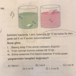 14.
Xx
A) Yalnız I
Y,
Şekildeki kaplarda 1 atm. basınçta 58 °C'de katısı ile den-
gede saf X ve Y sıvıları bulunmaktadır.
Buna göre;
D) II ve III
Y
I. Basınç artışı Y'nin erime noktasını düşürür.
II. Y'nin normal donma noktası 58 °C'dir.
III. Erime sırasında X'in hacmi artarken Y'ninki azalır.
yargılarından hangileri doğrudur?
B) I ve II
(k)
E) I, II ve III
C) I ve III