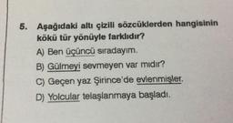 5. Aşağıdaki altı çizili sözcüklerden hangisinin
kökü tür yönüyle farklıdır?
A) Ben üçüncü sıradayım.
B) Gülmeyi sevmeyen var mıdır?
C) Geçen yaz Şirince'de evlenmişler.
D) Yolcular telaşlanmaya başladı.