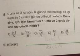 12. 5 usta ile 3 çırağın 8 günde bitirebildiği bir işi
6 usta ile 6 çırak 6 günde bitirebilmektedir. Buna
göre, aynı işin tamamını 1 usta ve 2 çırak bir-
likte kaç günde bitirir?
A)
144
5
657 YAYINEVİ
136
5
B) C) 7/22
5
48
D) 4E)
5
50+36=8
60+69=6
36
5
16