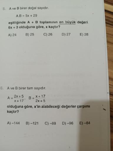 5. A ve B birer doğal sayıdır.
A.B= 5x + 29
eşitliğinde A + B toplamının en büyük değeri
6x + 3 olduğuna göre, x kaçtır?
A) 24
B) 25
C) 26
6. A ve B birer tam sayıdır.
2x + 5
X+17'
X+17
2x+5
A =
B =
A) -144
D) 27
E) 28
olduğuna göre, x'in alabileceği değer