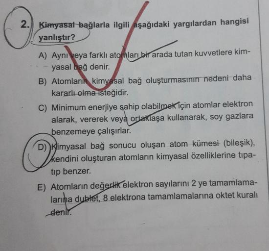 2. Kimyasal bağlarla ilgili aşağıdaki yargılardan hangisi
yanlıştır?
A) Ayni veya farklı atomları bir arada tutan kuvvetlere kim-
yasal bağ denir.
B) Atomların kimyasal bağ oluşturmasının nedeni daha
kararlı olma isteğidir.
C) Minimum enerjiye sahip olabil