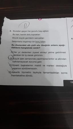 D
3. Buradan geçen her gururlu baş eğilsin
Bu kan, kemik dolu toprakları
Büyük küçük gemilerin sancakları
Selamlarla okşamayı bir borç bilsin
Bu dizelerdeki altı çizili söz öbeğinin anlamı aşağı-
dakilerin hangisinde vardır?
A Her yıl dedemleri ziyaret etmeyi yerine getirilmesi
gereken bir iş olarak görürüm.
B) Küçük işler zamanında yapılmazsa birikir ve altından
kalkılamayacak duruma gelir.
C) Sürekli başkalarının maddi ve manevi desteğiyle
yaşamını sürdüremezsin.
D) Askerlik hizmetini layıkıyla tamamladıktan sonra
memleketine döndü.
6.
19