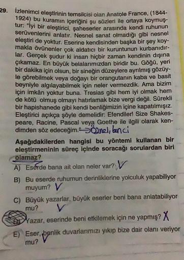 29. İzlenimci eleştirinin temsilcisi olan Anatole France, (1844-
1924) bu kuramın içeriğini şu sözleri ile ortaya koymuş-
tur: "İyi bir eleştirici, şaheserler arasında kendi ruhunun
serüvenlerini anlatır. Nesnel sanat olmadığı gibi nesnel
eleştiri de yoktu