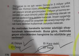 9.
170
Dünya'ya ısı ve ışık veren Güneş'in 5 milyar yıllık
ömrü var. Kırmızı cüce yıldızlar bile sadece 100 mil-
yar yaşıyor ancak günümüzden 1 trilyon yıl sonra ev-
rendeki en uzun ömürlü yıldız bile sönmüş olacak ve
geriye sadece kara delikler kalacak. İnsan uygarlığı
1 trilyon yıl yaşarsa uzaydaki tek enerji kaynağı ola-
rak kara delikleri kullanmak zorunda kalacak.
Bu metinden hareketle terimler sözlüğü oluş-
turulmak istenmektedir. Buna göre, metinde
geçen sözcüklerden hangisine bu sözlükte yer
verilmez?
A) Dünya
C) Ömür
iletisim@ankarayayi
B) Kara delik
D) Yıldız