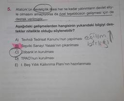 5.
Atatürk'ün devletçilik ilkesi her ne kadar yatırımların devlet eliy-
le olmasını amaçlıyorsa da özel teşebbüsün gelişmesi için de
destek verilmistir.
Aşağıdaki gelişmelerden hangisinin yukarıdaki bilgiyi des-
tekler nitelikte olduğu söylenebilir?
eğitim
birlig
A) Tevhidi Tedrisat Kanunu'nun yapılması
B) Teşviki Sanayi Yasası'nın çıkarılması
C) Etibank'ın kurulması
D) TPAO'nun kurulması
E) I. Beş Yıllık Kalkınma Planı'nın hazırlanması