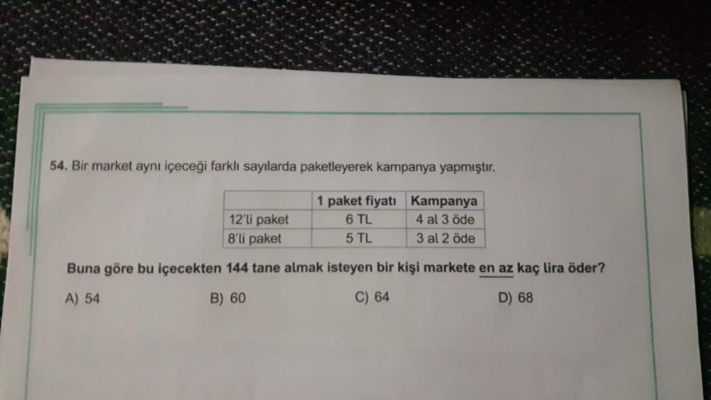 54. Bir market aynı içeceği farklı sayılarda paketleyerek kampanya yapmıştır.
1 paket fiyatı Kampanya
6 TL
4 al 3 öde
5 TL
3 al 2 öde
12'li paket
8'li paket
Buna göre bu içecekten 144 tane almak isteyen bir kişi markete en az kaç lira öder?
A) 54
B) 60
C)