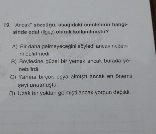 19. "Ancak" sözcüğü, aşağıdaki cümlelerin hangi-
sinde edat (ilgeç) olarak kullanılmıştır?
A) Bir daha gelmeyeceğini söyledi ancak nedeni-
ni belirtmedi.
B) Böylesine güzel bir yemek ancak burada ye-
nebilirdi.
C) Yanına birçok eşya almıştı ancak en önemli