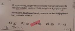 3.
18
18 tavuktan her biri günde bir yumurta verirken her gün 3 ta-
nesi yumurtadan kesiliyor. Sahipleri günde 4 yumurta yiyor.
Buna göre, tavukların hepsi yumurtadan kesildiği günde
kaç yumurta birikir?
A) 37 B) 38
Tovule
c) 39
D) 40 E) 41
20-3
Rau