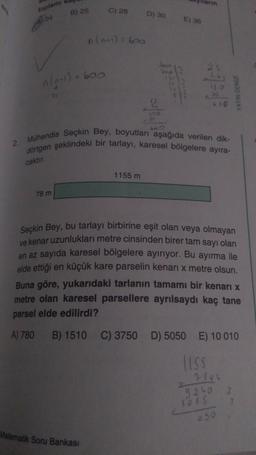 toplamı
Bes
B) 25
n (2+1)=
74
78 m
- 600
C) 28
n(n-1)=600
Matematik Soru Bankası
D) 30
2. Mühendis Seçkin Bey, boyutları aşağıda verilen dik-
dörtgen şeklindeki bir tarlayı, karesel bölgelere ayıra-
caktır.
1155 m
E) 36
610
YAYIN DENG
Seçkin Bey, bu tarlayı birbirine eşit olan veya olmayan
ve kenar uzunlukları metre cinsinden birer tam sayı olan
en az sayıda karesel bölgelere ayırıyor. Bu ayırma ile
elde ettiği en küçük kare parselin kenari x metre olsun.
Buna göre, yukarıdaki tarlanın tamamı bir kenarı x
metre olan karesel parsellere ayrılsaydı kaç tane
parsel elde edilirdi?
A) 780 B) 1510 C) 3750 D) 5050 E) 10 010
LISS
9240
8088
050