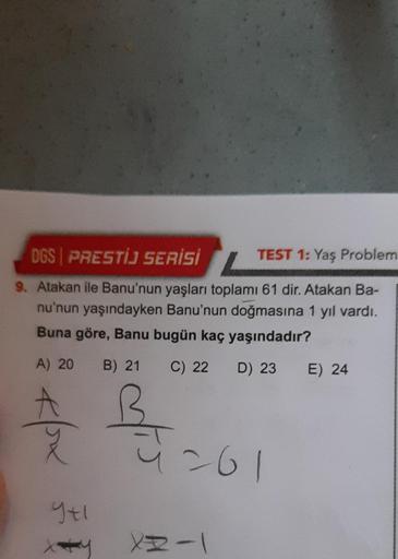 DGS PRESTİJ SERİSİ
TEST 1: Yaş Problem
9. Atakan ile Banu'nun yaşları toplamı 61 dir. Atakan Ba-
nu'nun yaşındayken Banu'nun doğmasına 1 yıl vardı.
Buna göre, Banu bugün kaç yaşındadır?
C) 22
D) 23
A) 20 B) 21
*/ox
9+1
x+y
B
261
XR-1
E) 24