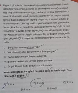 5. Uygar toplumlarda bireyin kendi uğraş alanında ilerlemesi, önemli
görevlere yükselmesi, gelişmiş bir okuma yetisi aracılığıyla kazan-
dığı bilgi birikiminin sonucudur. Herhangi bir bilgi alanında oku-
mayı bir alışkanlık, kendi gündelik yaşantısının bir parçası yapmış
kimse, basılı sözcüklerin taşıdığı bilgiyi hiçbir zaman olduğu gi-
bi benimsemez, okuduğuna kimi yönden katılır, kimi yönden ka-
tılmaz; kitaplarda, dergilerde karşılaştığı her yeni görüşle bir kez
hesaplaşır. Böylece kendi özgün, bağımsız düşüncesini oluştu-
rur. Kulaktan dolma bilgiyle yetinmez. Bu tür bilginin de geçerlili-
ğini, geçersizliğini, başka kaynakların tanıklığına başvurarak de-
netler.
I. Sorgulayıcı ve eleştirel olmak
II. Kendine özgü bir düşünce evreni oluşturmak
III. Farklı görüşlere şüpheyle yaklaşmak
IV. Bilimsel verileri asıl kaynak olarak görmek
V. Duyduklarına değil okuduklarına inanmak
Yukarıdakilerden hangileri parçada sözü edilen bireyin özel-
liklerinden değildir?
AXTV ve v
D) I ve V
B) III ve IV
E) II ve III
C) II ve V