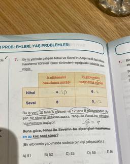 R PROBLEMLERİ, YAŞ PROBLEMLERİ YAZ
da
1-
7.
Bir iş yerinde çalışan Nihal ve Seval'in A tipi ve B tipi elbise
hazırlama süreleri (saat türünden) aşağıdaki tabloda veril-
miştir.
Nihal
Seval
A elbisesini
hazırlama süresi
4.P
A) 51
8
B elbisesini
hazırlama süresi
5,12
Bu iş yeri, 10 tane A elbisesi ve 12 tane B elbisesinden olu-
şan bir siparişi aldıktan sonra, Nihal ile Seval bu elbiseleri
(by ISO
hazırlamaya başlıyor.
6.2
B) 52 ans C) 53
4² = 8
S
ile Seval'in bu siparişleri hazırlaması
Buna göre, Nihal ile
lo en az kaç saat sürer?mily OPOS
(Bir elbisenin yapımında sadece bir kişi çalışacaktır.)
D) 55
Ball (0
(AE) 56
1.
Bir
etr
Coll
B
V
Pum
15/1