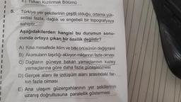 5.
E) Yukarı Kızılırmak Bölümü
Türkiye yer şekillerinin çeşitli olduğu, ortama yük-
seltisi fazla, dağlık ve engebeli bir topografyaya
sahiptir.
Aşağıdakilerden hangisi bu durumun sonu-
cunda ortaya çıkan bir özellik değildir?
A) Kısa mesafede iklim ve bitki örtüsünün değişmesi
B) Akarsuların taşıdığı alüvyon miktarının fazla olması
C) Dağların güneye bakan yamaçlarının kuzey
yamaçlarına göre daha fazla güneşlenmesi
D) Gerçek alanı ile izdüşüm alanı arasındaki far-
kın fazla olması
E) Ana ulaşım güzergahlarının yer şekillerinin
uzanış doğrultusuna paralellik göstermesi