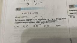 8
22
9
10.2
A = {1, 2, 3, ..., 100}
Hold
kümesi veriliyor.
Bu kümeden seçilen (a, b) elemanları la- bl = 3 koşulunu
sağlamak koşuluyla kaç farklı biçimde yazılır?
A) 98
B) 97
C) 96
D) 95
aboibex
E) 94
12
Rakamla
sayı var
A) 66
CAP