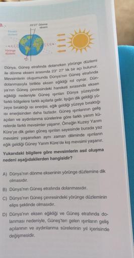 0.
Ekvator
düzlemi
Yörünge
düzlemi
23°27' Dönme
ekseni
E-
Dünya, Güneş etrafında dolanırken yörünge düzlemi
ile dönme ekseni arasında 23° 27' lık bir açı bulunur.
Mevsimlerin oluşumunda Dünya'nın Güneş etrafında
dolanmasıyla birlikte eksen eğikliği rol oyn