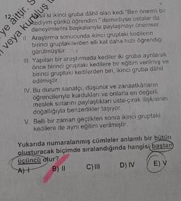 ye aittir.
sil ki ikinci gruba dâhil olan kedi "Ben önemli bir
veya kurun çünkü öğrendim." demediyse ustalar da
deneyimlerini başkalarıyla paylaşmayı önemser.
Araştırma sonucunda ikinci gruptaki kedilerin
birinci gruptakilerden elli kat daha hızlı öğrendiği
görülmüştür.
III. Yapılan bir araştırmada kediler iki gruba ayrılarak
önce birinci gruptaki kedilere bir eğitim verilmiş ve
birinci gruptaki kedilerden biri, ikinci gruba dâhil
edilmiştir.
IV. Bu durum sanatçı, düşünür ve zanaatkârların
öğrencileriyle kurdukları ve onlarla en değerli
meslek sırlarını paylaştıkları usta-çırak ilişkisinin
doğallığıyla benzerlikler taşıyor.
V. Belli bir zaman geçtikten sonra ikinci gruptaki
kedilere de aynı eğitim verilmiştir.
Yukarıda numaralanmış cümleler anlamlı bir bütün
oluşturacak biçimde sıralandığında hangisi baştan
üçüncü olur?
A)
B) II
E) V
C) III
D) IV