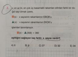 2.
x; en az iki, en çok üç basamaklı rakamları sıfırdan farklı bir do-
ğal sayı olmak üzere,
(x): x sayısının rakamlarının EBOB'u
(x): x sayısının rakamlarının EKOK'u
işlemleri tanımlanıyor.
(x) (358) = 360
eşitliğini sağlayan kaç farklı x sayısı vardır?
A) 6
●
B) 9
C) 27
D) 32
E) 34