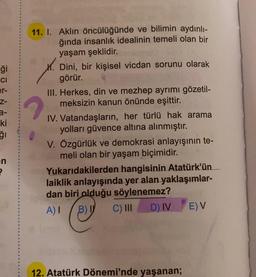 ģi
CI
er-
Z-
3-
ki
ğı
en
?
11. I. Aklın öncülüğünde ve bilimin aydınlı-
ğında insanlık idealinin temeli olan bir
yaşam şeklidir.
M. Dini, bir kişisel vicdan sorunu olarak
görür.
III. Herkes, din ve mezhep ayrımı gözetil-
meksizin kanun önünde eşittir.
IV. Vatandaşların, her türlü hak arama
yolları güvence altına alınmıştır.
V. Özgürlük ve demokrasi anlayışının te-
meli olan bir yaşam biçimidir.
Yukarıdakilerden hangisinin Atatürk'ün
laiklik anlayışında yer alan yaklaşımlar-
dan biri olduğu söylenemez?
ph
A) I B) I C) III
D) IV
12. Atatürk Dönemi'nde yaşanan;
E) V