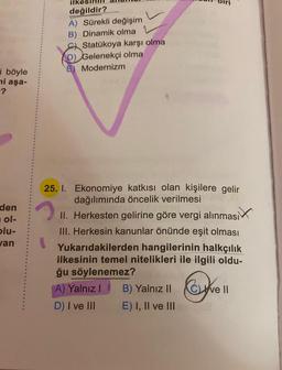 i böyle
mi aşa-
-?
den
ol-
blu-
van
ilk
2
değildir?
A) Sürekli değişim
B) Dinamik olma
Statükoya karşı olma
D) Gelenekçi olma
E) Modernizm
25. 1. Ekonomiye katkısı olan kişilere gelir
dağılımında öncelik verilmesi
II. Herkesten gelirine göre vergi alınması
III. Herkesin kanunlar önünde eşit olması
Yukarıdakilerden hangilerinin halkçılık
ilkesinin temel nitelikleri ile ilgili oldu-
ğu söylenemez?
A) Yalnız I
D) I ve III
B) Yalnız II
E) I, II ve III
Cve
ve II