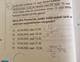 gu
4. 03.09.2020 tarihinde +4. saat dilimini
Moskova'dan 12:30 da hareket eden bir uçak, 10 saat
süren kıtalar arası bir yolculuktan sonra -5. saat dilimini
kullanan Panama'ya iniş yapıyor.
Buna göre Panama'da, uçağın indiği andaki tarih ve
yerel saat aşağıdakilerden hangisidir?
A) 02.09.2020, saat 13.30
B)
C)
D) 02.09.2020, saat 17.30
E)
04.09.2020, saat 13.30
03.09.2020, saat 03.30
Bob mingg
delly
03.09.2020, saat 13.30
60
1
co
Oigner og snu
Jese lovey blableme
33/3 9
6.