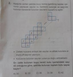 2. Aşağıda verilen şekilde koyu renkle belirtilmiş kareler içe-
risine yazılacak sayılar bu karelerin üstünde ve sağında
bulunan karelerde bulunan saylanın toplamına eşittir.
1
2
5
4
6
. Üstteki kutulara ardışık tek sayılar ve alttaki kutulara ar-
dışık çift sayılar yazılıyor.
• Kutularda bulunan sayılar yukarıya doğru artmaktadır.
En üstte bulunan koyu renkli kutu içerisindeki sayı
43 olduğuna göre, şekilde bulunan toplam kutu sayısı
kaçtır?
A) 30 B) 33
C) 36 D) 39 E) 42