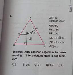 6.
B
A
E
●
G/x D/2/3
4√3
F
ABC bir
eşkenar üçgen
GD//BC
DEL BC
DF LAC
|DE| = 4√3 br
|DF|= 2√3 br
|GD| = x
Şekildeki ABC eşkenar üçgeninin bir kenar
uzunluğu 16 br olduğuna göre, x kaç birim-
dir?
A) 2 B) 2,5 C) 3 D) 3,5
D) 3,5 E) 4
Raunt