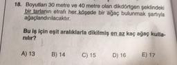 18. Boyutları 30 metre ve 40 metre olan dikdörtgen şeklindeki
bir tarlanın etrafı her köşede bir ağaç bulunmak şartıyla
ağaçlandırılacaktır.
Bu iş için eşit aralıklarla dikilmiş en az kaç ağaç kulla-
nılır?
A) 13
B) 14
20
C) 15
D) 16
E) 17