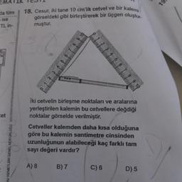 da tüm
ise
TL in-
et
12
AV HIZMETLERI GENEL MÜDÜRLOĞU
18. Cesur, iki tane 10 cm'lik cetvel ve bir kalemi
görseldeki gibi birleştirerek bir üçgen oluştur
muştur.
8
İki cetvelin birleşme noktaları ve aralarına
yerleştirilen kalemin bu cetvellere değdiği
noktalar görselde verilmiştir.
A) 8
Cetveller kalemden daha kısa olduğuna
göre bu kalemin santimetre cinsinden
uzunluğunun alabileceği kaç farklı tam
sayı değeri vardır?
B) 7
8 9 10
C) 6
D) 5
19