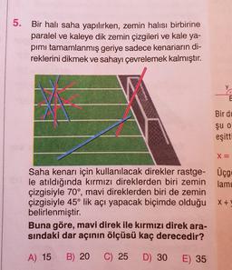 5.
Bir halı saha yapılırken, zemin halısı birbirine
paralel ve kaleye dik zemin çizgileri ve kale ya-
pımı tamamlanmış geriye sadece kenarların di-
reklerini dikmek ve sahayı çevrelemek kalmıştır.
Saha kenarı için kullanılacak direkler rastge-
le atıldığında kırmızı direklerden biri zemin
çizgisiyle 70°, mavi direklerden biri de zemin
çizgisiyle 45° lik açı yapacak biçimde olduğu
belirlenmiştir.
Buna göre, mavi direk ile kırmızı direk ara-
sındaki dar açının ölçüsü kaç derecedir?
A) 15 B) 20 C) 25 D) 30
E) 35
y
C
E
Bir di
şu o
eşitti
X =
Üçg
lami
X+1