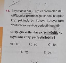 17
11. Boyutları 3 cm, 6 cm.ve 8 cm olan dik-
dörtgenler prizması şeklindeki kitaplar
küp şeklinde bir kutuya kutuyu tam
dolduracak şekilde yerleştirilecektir.
2
Bu iş için kullanılacak en küçük ku-
tuya kaç kitap yerleştirilebilir?
A) 112
B) 96
D) 72
C) 84
E) 24