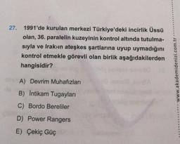 27. 1991'de kurulan merkezi Türkiye'deki incirlik Üssü
olan, 36. paralelin kuzeyinin kontrol altında tutulma-
sıyla ve Irak'ın ateşkes şartlarına uyup uymadığını
kontrol etmekle görevli olan birlik aşağıdakilerden
hangisidir?
A) Devrim Muhafızları
B) İntikam Tugayları
C) Bordo Bereliler
D) Power Rangers
E) Çekiç Güç
...www.akademidenizi.com.tr