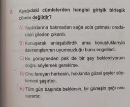 2. Aşağıdaki cümlelerden hangisi girişik birleşik
cümle değildir?
A) Yaptıklarına bakmadan sağa sola çatması orada-
kileri çileden çıkardı.
B) Konuşarak anlaşabilirdik ama konuştuklarıyla
davranışlarının uyumsuzluğu bunu engelledi.
C) Bu görüşmeden pek de bir şey beklemiyorum
doğru söylemek gerekirse.
D) Onu tanıyan herkesin, hakkında güzel şeyler söy-
lemesi şaşırtıcı.
E) Tüm gün başında beklersin, bir güneşin ışığı onu
sarartır.