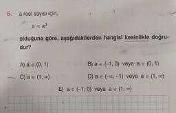 5. a reel sayısı için,
a < a³
olduğuna göre, aşağıdakilerden hangisi kesinlikle doğru-
dur?
A) a = (0, 1)
C) a = (1, 0)
B) a € (-1,0) veya a = (0, 1)
E
D) a = (-∞, -1) veya a = (1, 0)
E) a = (-1,0) veya a = (1, 0)