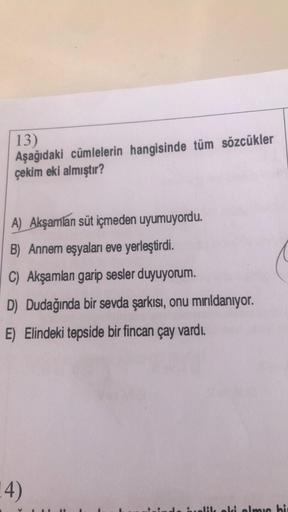 13)
Aşağıdaki cümlelerin hangisinde tüm sözcükler
çekim eki almıştır?
A) Akşamlan süt içmeden uyumuyordu.
B) Annem eşyaları eve yerleştirdi.
C) Akşamlan garip sesler duyuyorum.
D) Dudağında bir sevda şarkısı, onu mırıldanıyor.
E) Elindeki tepside bir finca