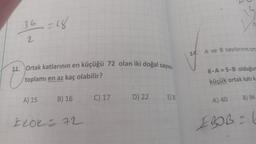 36 =18
2
11. Ortak katlarının en küçüğü 72 olan iki doğal sayının
toplamı en az kaç olabilir?
A) 15
B) 16
FLOK= 72
C) 17
D) 22
E) 38
14. A ve B sayılarının ort
8-A=5-B olduğum
küçük ortak katı ka
A) 40
B) 96
EBOB = 6
C