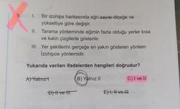 9. I. Bir izohips haritasında eğri-sayısı ölçeğe ve
yükseltiye göre değişir.
II. Tarama yönteminde eğimin fazla olduğu yerler kısa
ve kalın çizgilerle gösterilir.
III. Yer şekillerini gerçeğe en yakın gösteren yöntem
İzohipos yöntemidir.
Yukarıda verilen ifadelerden hangileri doğrudur?
B) Yalnız II
C) I ve II
A) Yatmız -
D) Il ve tit
E) I, II ve III