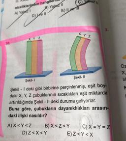 10.
III.
niceliklerinden hangil
A) Yalz 1
D) e II
B) Yalniz II
E) Il ve Il
XYZ
L
A) X<Y<Z
C)YPITZ |||
B) X<Z<Y
D) Z< X<Y
X Y Z
Şekil-I
Şekil - I deki gibi birbirine perçinlenmiş, eşit boy-
daki X, Y, Z çubuklarının sıcaklıkları eşit miktarda
artırıldığında Şekil - Il deki duruma geliyorlar.
Buna göre, çubukların dayanıklılıkları arasın-
daki ilişki nasıldır?
Şekil-II
Quel
3.
C) X=Y=Z
E) Z<Y<X
Öz
X.
K