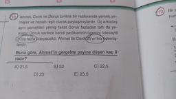 U
(10) Ahmet, Cenk ve Doruk birlikte bir restoranda yemek ye-
mişler ve hesabı eşit olarak paylaşmışlardır. Üç arkadaş
aynı yemekleri yemiş fakat Doruk fazladan tatlı da ye-
miştir. Doruk sadece kendi yediklerinin ücretini ödeseydi
3 lira fazla ödeyecekti. Ahmet ile Cenk(25'er lira ödemiş-
lerdir.
Buna göre, Ahmet'in gerçekte payına düşen kaç li-
radır?
A) 21,5
D) 23
B) 22
E) 23,5
C) 22,5
12) Bir s
num
B
1
21-