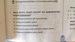 Homolog kromozomların zıt kutuplara çekilmesi3
8. Mayoz sonucu oluşan hücreler için aşağıdakilerden
hangisi söylenemez?
A) Homolog kromozom çifti bulundurmaz.
B) Kardeş kromatitleri yoktur.
C) Haploit kromozoma sahiptir.
D) Kromozom yapısında kesinlikle değişim olmaz.
E) Döllenme özelliğine sahip olabilir.
27
Buna
-1. G
+ II. Ho
+ Ill. Kr
olayla
kesin
A) Yalı