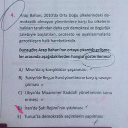4. Arap Baharı, 2010'da Orta Doğu ülkelerindeki de-
mokratik olmayan yönetimlere karşı bu ülkelerin
halkları tarafından daha çok demokrasi ve özgürlük
talebiyle başlatılan, protesto ve ayaklanmalarla
gerçekleşen halk hareketleridir.
Buna göre Arap Baharı'nın ortaya çıkardığı gelişme-
ler arasında aşağıdakilerden hangisi gösterilemez?
A) Mısır'da iç karışıklıklar yaşanması ✓
B) Suriye'de Beşşar Esed yönetimine karşı iç savaşın
çıkması v
C) Libya'da Muammer Kaddafi yönetiminin sona
ermesi v
D) Iran'da Şah Rejimi'nin yıkılması
E) Tunus'ta demokratik seçimlerin yapılması
e