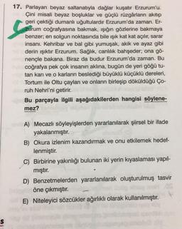 S
ları
Com
17. Parlayan beyaz saltanatıyla dağlar kuşatır Erzurum'u.
Çini misali beyaz boşluklar ve güçlü rüzgârların akıtıp
geri çektiği dumanlı uğultulardır Erzurum'da zaman. Er-
zurum coğrafyasına bakmak, ışığın gözlerine bakmaya
benzer; en solgun noktasında bile ışık kat kat açılır, sarar
insanı. Kehribar ve bal gibi yumuşak, akik ve ayaz gibi
derin ışıktır Erzurum. Sağlık, canlılık bahşeder; ona gö-
nençle bakana. Biraz da budur Erzurum'da zaman. Bu
coğrafya pek çok insanın aklına, bugün de yeri göğü tu-
tan karı ve o karların beslediği büyüklü küçüklü dereleri,
Tortum ile Oltu çayları ve onların birleşip döküldüğü Ço-
Maruh Nehri'ni getirir.
Bu parçayla ilgili aşağıdakilerden hangisi söylene-
mez?
A) Mecazlı söyleyişlerden yararlanılarak şiirsel bir ifade
yakalanmıştır.
B) Okura izlenim kazandırmak ve onu etkilemek hedef-
lenmiştir.
C) Birbirine yakınlığı bulunan iki yerin kıyaslaması yapıl-
mıştır.
D) Benzetmelerden yararlanılarak oluşturulmuş tasvir
Ordnen öne çıkmıştır.
E) Niteleyici sözcükler ağırlıklı olarak kullanılmıştır.