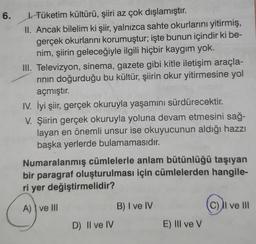 6.
J. Tüketim kültürü, şiiri az çok dışlamıştır.
II. Ancak bilelim ki şiir, yalnızca sahte okurlarını yitirmiş,
gerçek okurlarını korumuştur; işte bunun içindir ki be-
nim, şiirin geleceğiyle ilgili hiçbir kaygım yok.
III. Televizyon, sinema, gazete gibi kitle iletişim araçla-
rının doğurduğu bu kültür, şiirin okur yitirmesine yol
açmıştır.
IV. İyi şiir, gerçek okuruyla yaşamını sürdürecektir.
V. Şiirin gerçek okuruyla yoluna devam etmesini sağ-
layan en önemli unsur ise okuyucunun aldığı hazzı
başka yerlerde bulamamasıdır.
Numaralanmış cümlelerle anlam bütünlüğü taşıyan
bir paragraf oluşturulması için cümlelerden hangile-
ri yer değiştirmelidir?
A) ve III
10 B) I ve IV
D) Il ve IV
E) Ill ve V
Il ve III