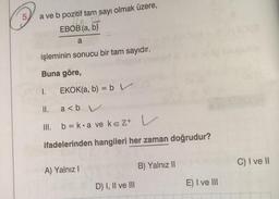 a ve b pozitif tam sayı olmak üzere,
10 E
EBOB (a, b)
a
işleminin sonucu bir tam sayıdır.
Buna göre,
OY 1. EKOK(a, b) = b V
a<b V
b=k a ve keZ+
ifadelerinden hangileri her zaman doğrudur?
5
II.
A) Yalnız I
D) I, II ve III
B) Yalnız II
E) I ve III
C) I ve II