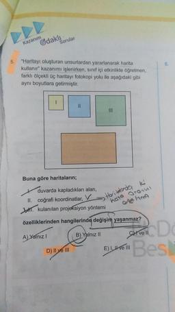 5.
Gdakli
Kazanım
Sorular
"Haritayı oluşturan unsurlardan yararlanarak harita
kullanır" kazanımı işlenirken, sınıf içi etkinlikte öğretmen,
farklı ölçekli üç haritayı fotokopi yolu ile aşağıdaki gibi
aynı boyutlara getirmiştir.
Buna göre haritaların;
duvarda kapladıkları alan,
V
A) Yalnız I
||
II. coğrafi koordinatlar,
kulanılan projeksiyon
yöntemi
özelliklerinden hangilerinde değişim yaşanmaz?
B) Yalnız II
D) II ve III
Hoitdada ki
hate Oranul
0:40 Hm9
6.
D
Cve Il
Best
E) I ve III