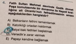 4.
Fatih Sultan Mehmet devrinde Gedik Ahmet
Paşa komutasında bir donanma ile Napoli kral-
lığına ait Otranto'nun fethedilmesinin amacı
aşağıdakilerden hangisidir?
A) Balkanların fethini tamamlamak
B) Katolikliği ortadan kaldırmak
C) Italya'daki fetihleri başlatmak
D) Venedik'e zarar vermek
E) Papayı kendine bağlamak