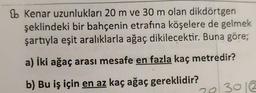 1b Kenar uzunlukları 20 m ve 30 m olan dikdörtgen
şeklindeki bir bahçenin etrafına köşelere de gelmek
şartıyla eşit aralıklarla ağaç dikilecektir. Buna göre;
a) İki ağaç arası mesafe en fazla kaç metredir?
b) Bu iş için en az kaç ağaç gereklidir?
70 3012