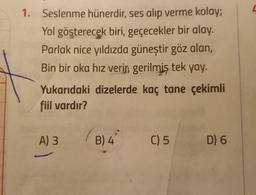 1. Seslenme hünerdir, ses alıp verme kolay;
Yol gösterecek biri, geçecekler bir alay.
Parlak nice yıldızda güneştir göz alan,
Bin bir oka hız verin, gerilmiş tek yay.
Yukarıdaki dizelerde kaç tane çekimli
fiil vardır?
A) 3
B) 4 C) 5
D) 6