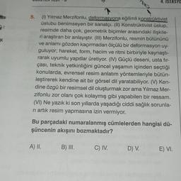 K
5.
(1) Yılmaz Merzifonlu, deformasyona eğilimli konstrüktivist
üslubu benimseyen bir sanatçı. (II) Konstrüktivist üslup,
resimde daha çok, geometrik biçimler arasındaki ilişkile-
ri araştıran bir anlayıştır. (III) Merzifonlu, resmin bütününü
ve anlamı gözden kaçırmadan ölçülü bir deformasyon uy-
guluyor; hareket, form, hacim ve ritmi birbiriyle kaynaştı-
rarak uyumlu yapıtlar üretiyor. (IV) Güçlü deseni, usta fir-
çası, teknik yetkinliğini güncel yaşamın içinden seçtiği
konularda, evrensel resim anlatım yöntemleriyle bütün-
leştirerek kendine ait bir görsel dil yaratabiliyor. (V) Ken-
dine özgü bir resimsel dil oluşturmak zor ama Yılmaz Mer-
zifonlu zor olanı çok kolaymış gibi yapabilen bir ressam.
(VI) Ne yazık ki son yıllarda yaşadığı ciddi sağlık sorunla-
rı artık resim yapmasına izin vermiyor.
Bu parçadaki numaralanmış cümlelerden hangisi dü-
şüncenin akışını bozmaktadır?
A) II.
B) III.
4. ISTASYO
C) IV.
D) V.
E) VI.